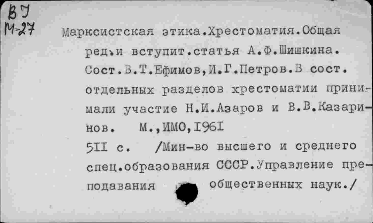 ﻿№
Марксистская этика.Хрестоматия.Общая ред'.и вступит .статья А.Ф.Шишкина. Сост.В.Т.Ефимов,И.Г.Петров.В сост. отдельных разделов хрестоматии принимали участие Н.И.Азаров и В.В.Казаринов. М.,ИМО,1961 5И с. /Мин-во высшего и среднего спец.образования СССР.Управление преподавания общественных наук./